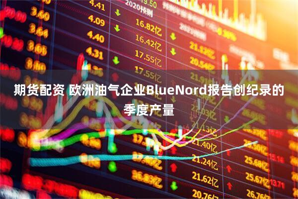期货配资 欧洲油气企业BlueNord报告创纪录的季度产量