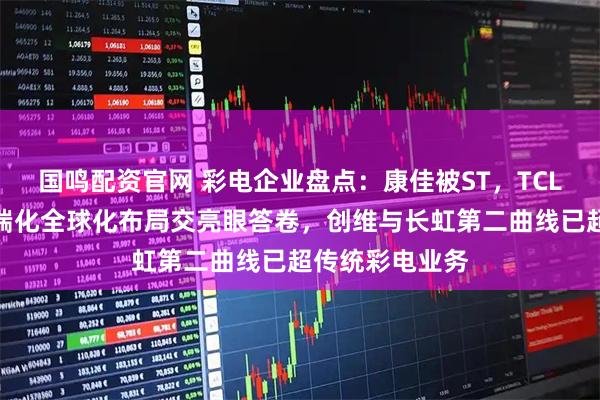 国鸣配资官网 彩电企业盘点：康佳被ST，TCL与海信凭借高端化全球化布局交亮眼答卷，创维与长虹第二曲线已超传统彩电业务