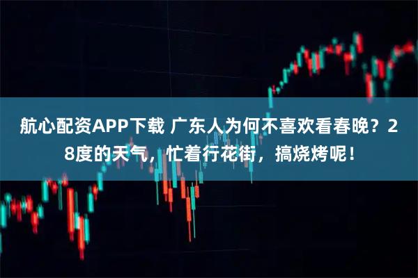 航心配资APP下载 广东人为何不喜欢看春晚？28度的天气，忙着行花街，搞烧烤呢！