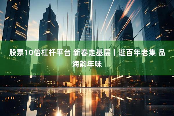 股票10倍杠杆平台 新春走基层｜逛百年老集 品海韵年味